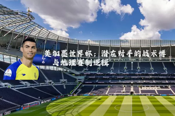 美加墨世界杯：潜在对手的战术博弈与地理赛制逻辑