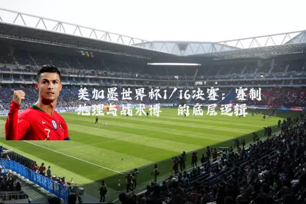 美加墨世界杯1/16决赛:赛制地理与战术博弈的底层逻辑