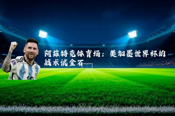阿兹特克体育场：美加墨世界杯的战术试金石