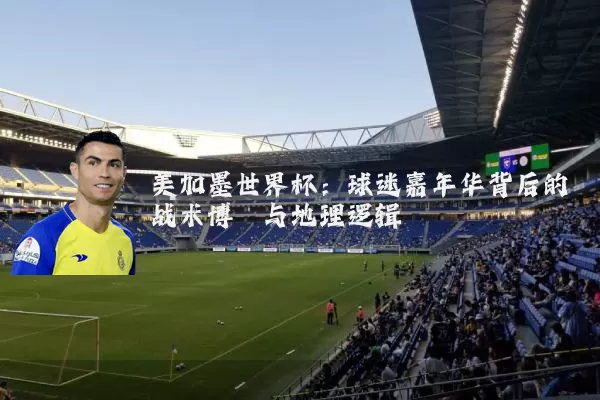 美加墨世界杯：球迷嘉年华背后的战术博弈与地理逻辑