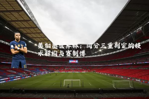 美加墨世界杯:同分三重判定的技术解构与赛制博弈