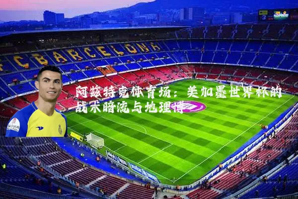 阿兹特克体育场：美加墨世界杯的战术暗流与地理博弈